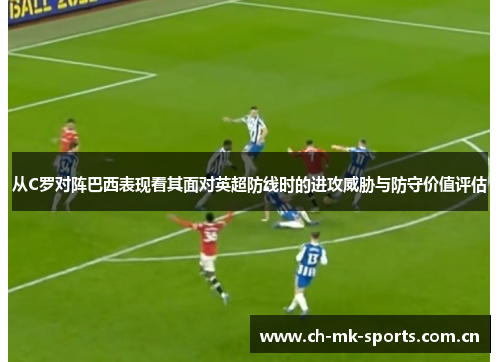 从C罗对阵巴西表现看其面对英超防线时的进攻威胁与防守价值评估 从C罗对阵巴西表现看其面对英超防线时的进攻威胁与防守价值评估