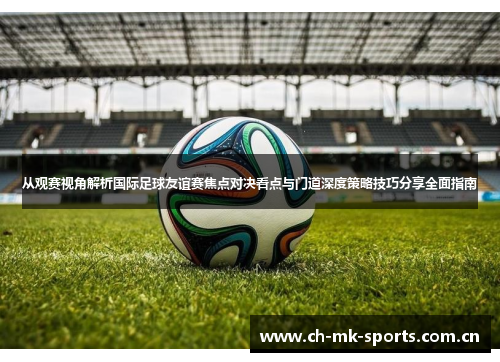 从观赛视角解析国际足球友谊赛焦点对决看点与门道深度策略技巧分享全面指南